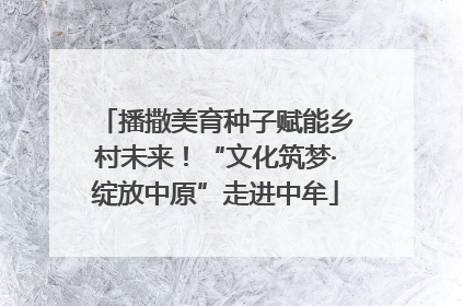 播撒美育种子赋能乡村未来！“文化筑梦·绽放中原”走进中牟