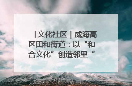 文化社区｜威海高区田和街道：以“和合文化”创造邻里“和合之美”
