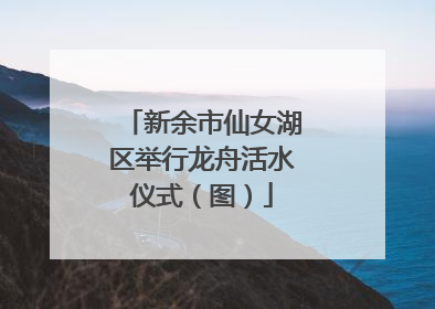 新余市仙女湖区举行龙舟活水仪式（图）