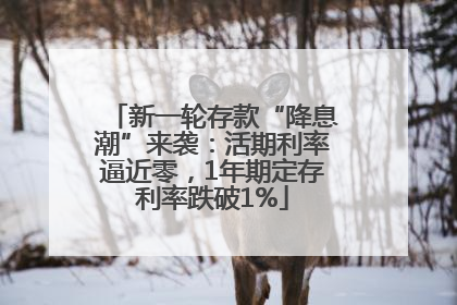 新一轮存款“降息潮”来袭：活期利率逼近零，1年期定存利率跌破1%