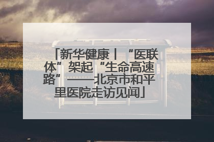 新华健康丨“医联体”架起“生命高速路”——北京市和平里医院走访见闻
