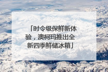 时令级保鲜新体验，澳柯玛推出全新四季鲜储冰箱