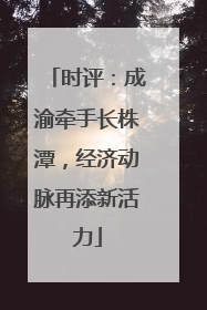 时评：成渝牵手长株潭，经济动脉再添新活力
