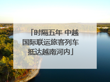时隔五年 中越国际联运旅客列车抵达越南河内
