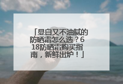 显白又不油腻的防晒霜怎么选？618防晒霜购买指南，新鲜出炉！