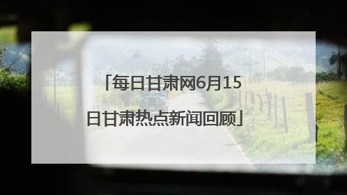 每日甘肃网6月15日甘肃热点新闻回顾