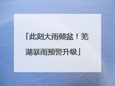 此刻大雨倾盆！芜湖暴雨预警升级