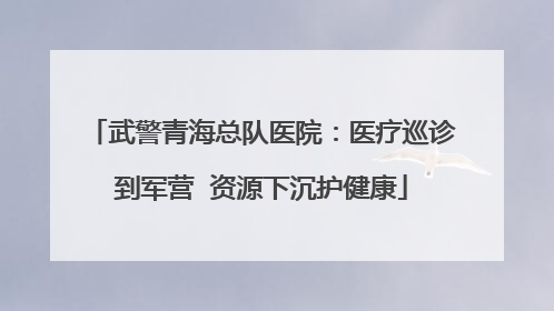 武警青海总队医院：医疗巡诊到军营  资源下沉护健康