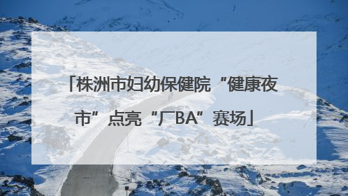 株洲市妇幼保健院“健康夜市”点亮“厂BA”赛场