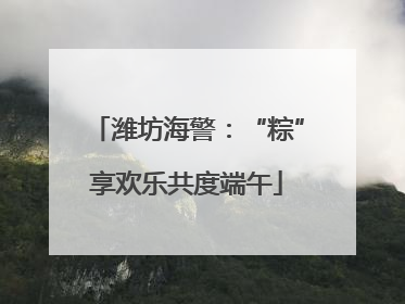 潍坊海警：“粽”享欢乐共度端午
