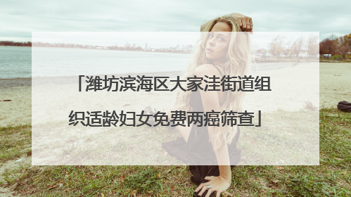 潍坊滨海区大家洼街道组织适龄妇女免费两癌筛查