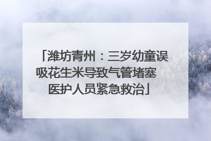潍坊青州：三岁幼童误吸花生米导致气管堵塞 医护人员紧急救治