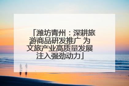 潍坊青州：深耕旅游商品研发推广 为文旅产业高质量发展注入强劲动力