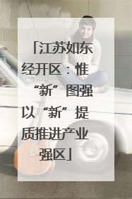 江苏如东经开区：惟“新”图强以“新”提质推进产业强区
