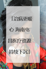 治病更暖心 海南屯昌医疗资源持续下沉