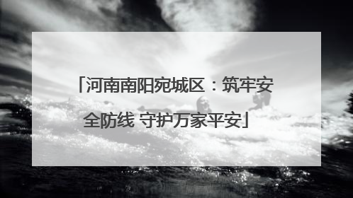 河南南阳宛城区：筑牢安全防线 守护万家平安