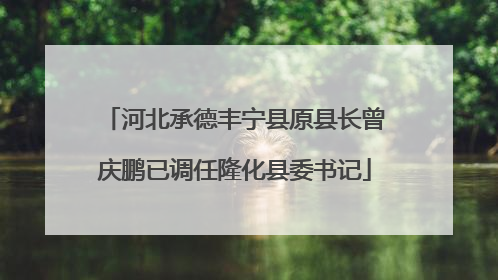 河北承德丰宁县原县长曾庆鹏已调任隆化县委书记