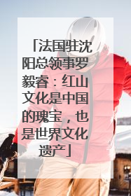 法国驻沈阳总领事罗毅睿：红山文化是中国的瑰宝，也是世界文化遗产