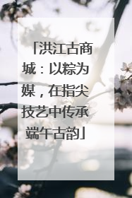 洪江古商城：以粽为媒，在指尖技艺中传承端午古韵