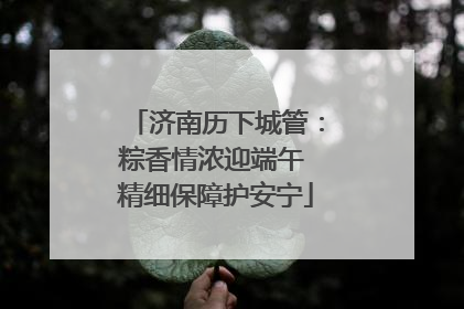 济南历下城管：粽香情浓迎端午 精细保障护安宁