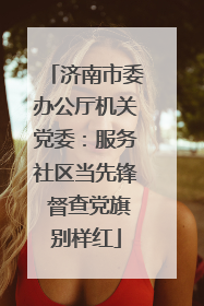 济南市委办公厅机关党委：服务社区当先锋 督查党旗别样红