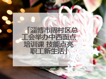 淄博市周村区总工会举办中西面点培训课 技能点亮职工新生活