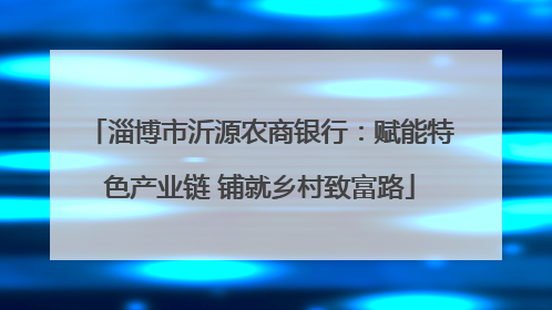淄博市沂源农商银行：赋能特色产业链 铺就乡村致富路