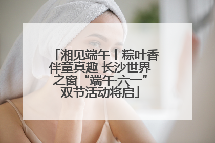 湘见端午丨粽叶香伴童真趣 长沙世界之窗“端午·六一”双节活动将启