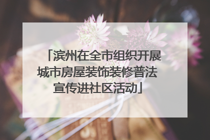 滨州在全市组织开展城市房屋装饰装修普法宣传进社区活动