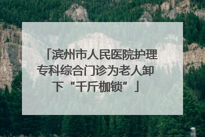 滨州市人民医院护理专科综合门诊为老人卸下“千斤枷锁”