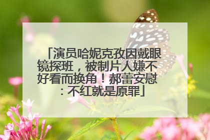 演员哈妮克孜因戴眼镜探班，被制片人嫌不好看而换角！郝蕾安慰：不红就是原罪