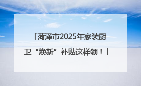 菏泽市2025年家装厨卫“焕新”补贴这样领！