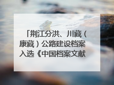 荆江分洪、川藏（康藏）公路建设档案入选《中国档案文献遗产名录》