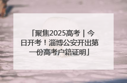 聚焦2025高考｜今日开考！淄博公安开出第一份高考户籍证明