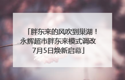 胖东来的风吹到巢湖！永辉超市胖东来模式调改7月5日焕新启幕