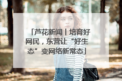 芦花新闻丨培育好网民，东营让“好生态”变网络新常态