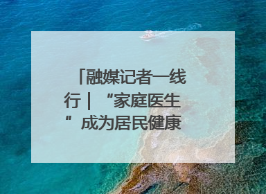 融媒记者一线行｜“家庭医生”成为居民健康“守门人”