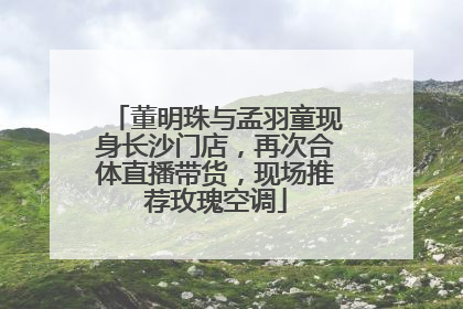 董明珠与孟羽童现身长沙门店，再次合体直播带货，现场推荐玫瑰空调