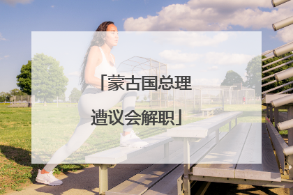 蒙古国总理遭议会解职