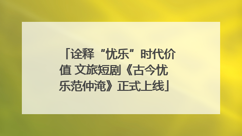 诠释“忧乐”时代价值 文旅短剧《古今忧乐范仲淹》正式上线