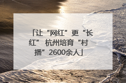 让“网红”更“长红” 杭州培育“村播”2600余人