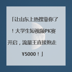 让山东上热搜靠你了！大学生短视频PK赛开启，流量王直接抱走¥5000！