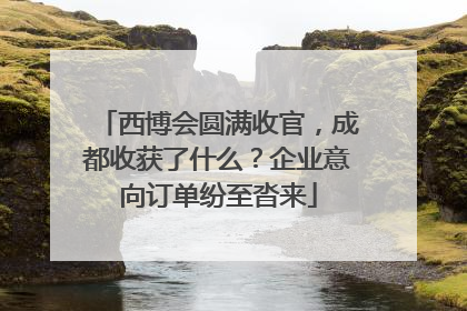 西博会圆满收官，成都收获了什么？企业意向订单纷至沓来