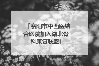 襄阳市中西医结合医院加入湖北骨科康复联盟