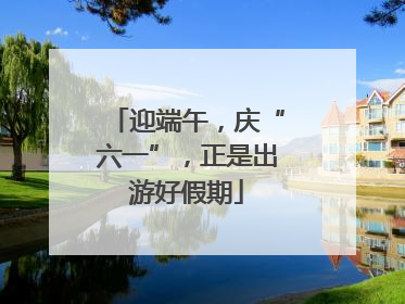 迎端午，庆“六一”，正是出游好假期