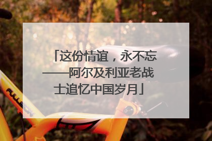 这份情谊，永不忘——阿尔及利亚老战士追忆中国岁月