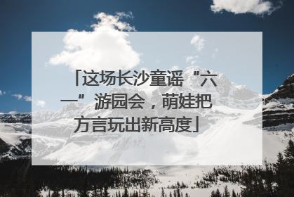 这场长沙童谣“六一”游园会，萌娃把方言玩出新高度