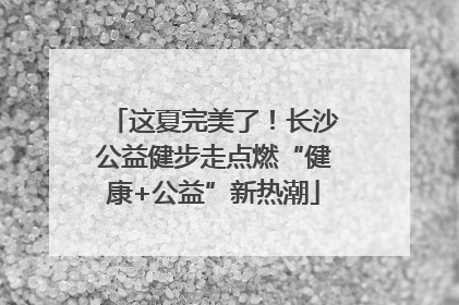 这夏完美了！长沙公益健步走点燃“健康+公益”新热潮