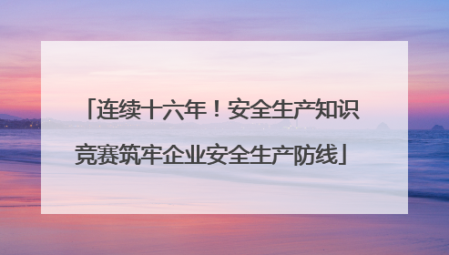 连续十六年！安全生产知识竞赛筑牢企业安全生产防线