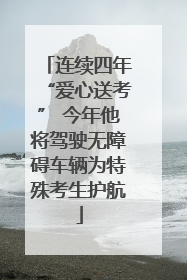 连续四年“爱心送考” 今年他将驾驶无障碍车辆为特殊考生护航